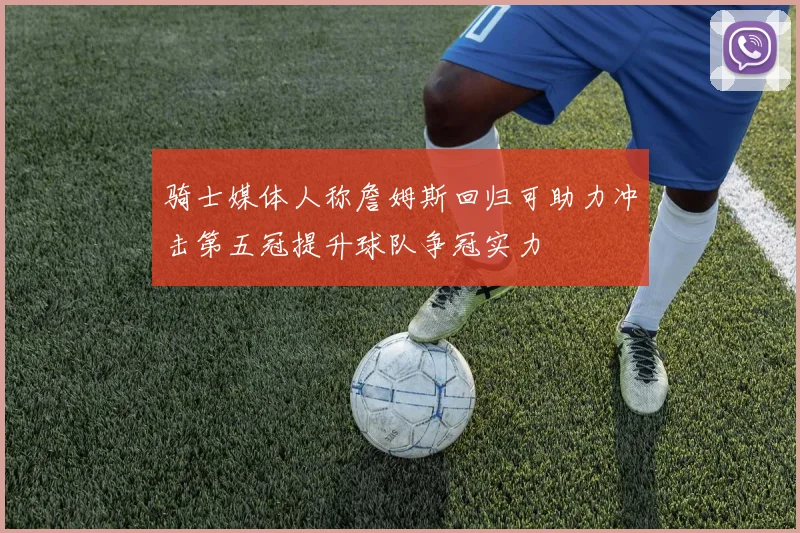 骑士媒体人称詹姆斯回归可助力冲击第五冠提升球队争冠实力