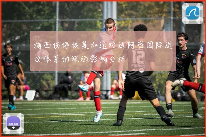 梅西伤停恢复加速对迈阿密国际进攻体系的深远影响分析