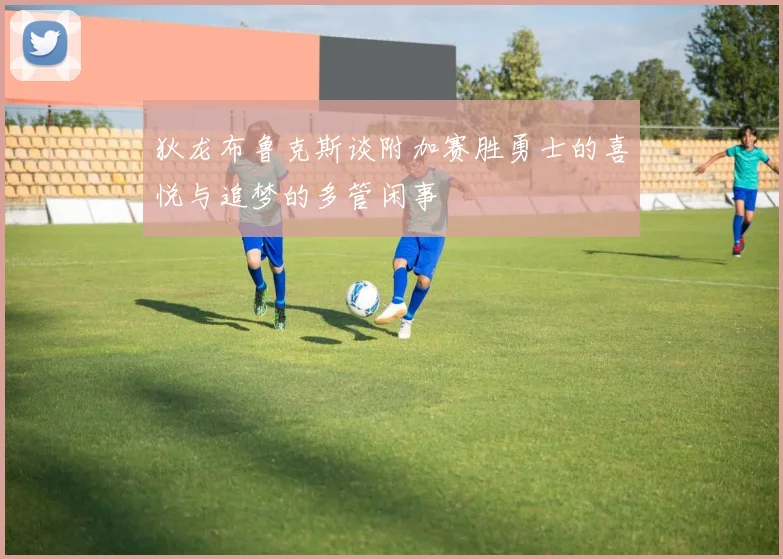 狄龙布鲁克斯谈附加赛胜勇士的喜悦与追梦的多管闲事