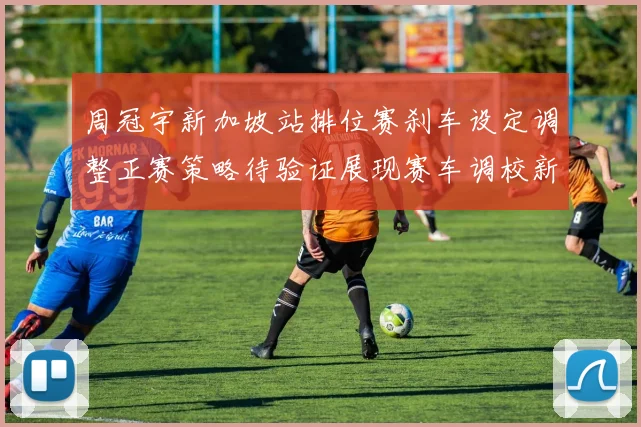 周冠宇新加坡站排位赛刹车设定调整正赛策略待验证展现赛车调校新思路