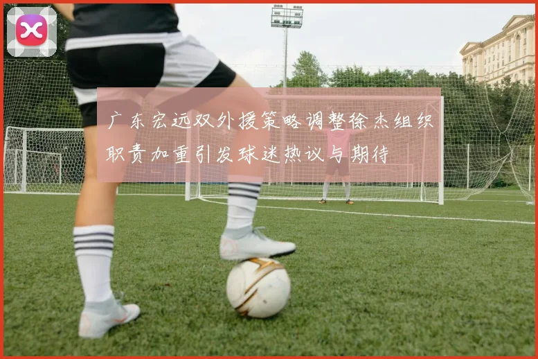 广东宏远双外援策略调整徐杰组织职责加重引发球迷热议与期待