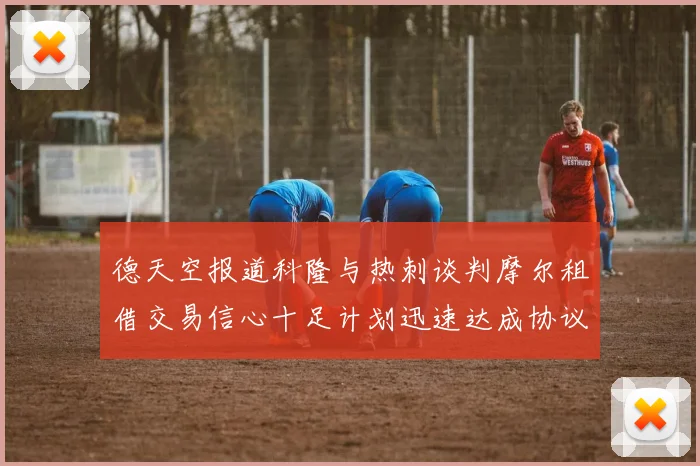 德天空报道科隆与热刺谈判摩尔租借交易信心十足计划迅速达成协议