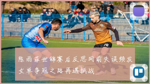 陈雨菲世锦赛后反思网前失误频发女单争冠之路再遇挑战