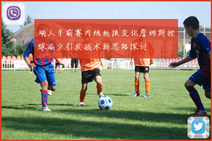 湖人季前赛内线轮换变化詹姆斯控球减少引发战术新思路探讨